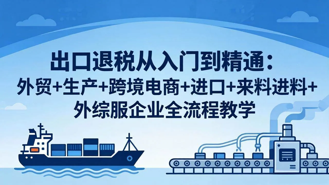 （18065期）出口退税从入门到精通：外贸+生产+跨境电商+进口+来料进料+外综服企业全流程教学-温久网络